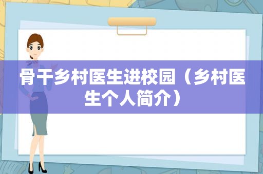 骨干乡村医生进校园（乡村医生个人简介）