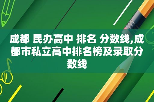 成都 民办高中 排名 分数线,成都市私立高中排名榜及录取分数线