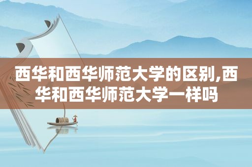 西华和西华师范大学的区别,西华和西华师范大学一样吗