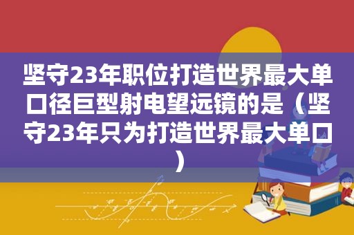 坚守23年职位打造世界最大单口径巨型射电望远镜的是（坚守23年只为打造世界最大单口）