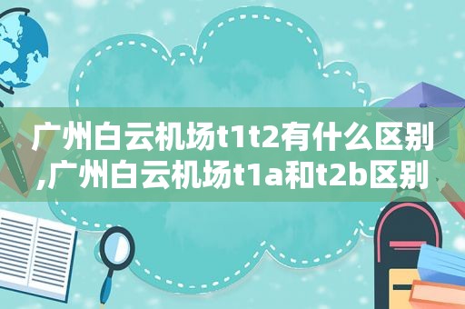 广州白云机场t1t2有什么区别,广州白云机场t1a和t2b区别