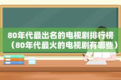 80年代最出名的电视剧排行榜（80年代最火的电视剧有哪些）