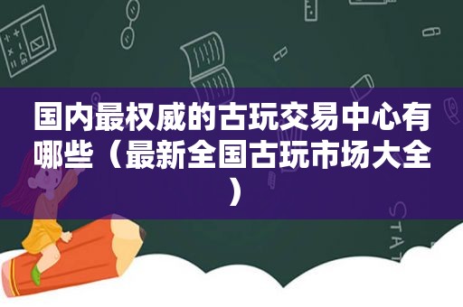 国内最权威的古玩交易中心有哪些（最新全国古玩市场大全）