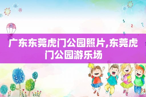 广东东莞虎门公园照片,东莞虎门公园游乐场