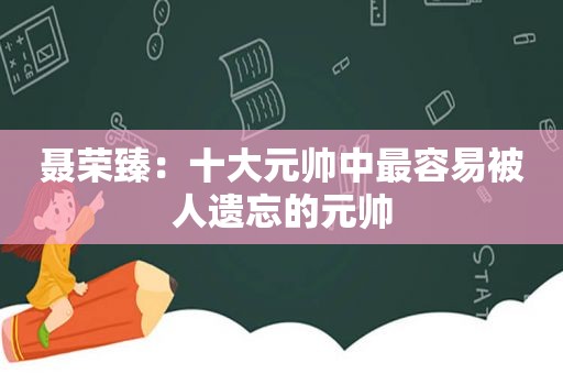 聂荣臻：十大元帅中最容易被人遗忘的元帅