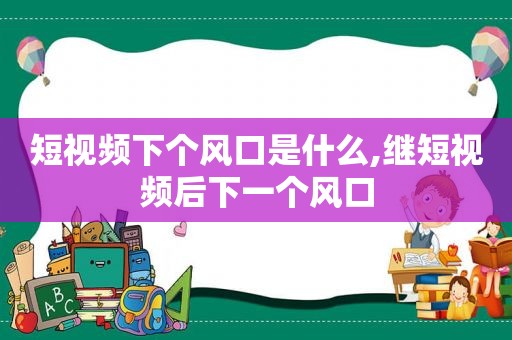 短视频下个风口是什么,继短视频后下一个风口