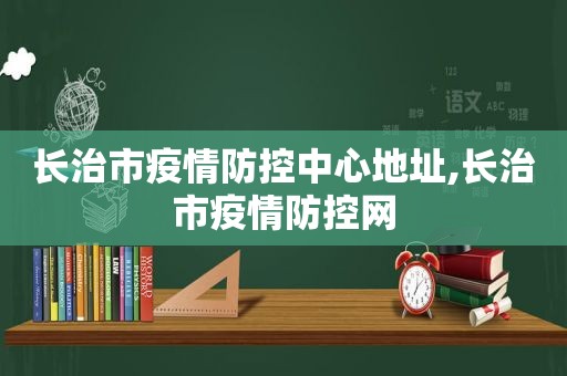 长治市疫情防控中心地址,长治市疫情防控网