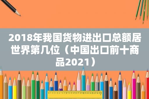 2018年我国货物进出口总额居世界第几位（中国出口前十商品2021）