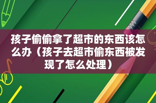 孩子偷偷拿了超市的东西该怎么办（孩子去超市偷东西被发现了怎么处理）