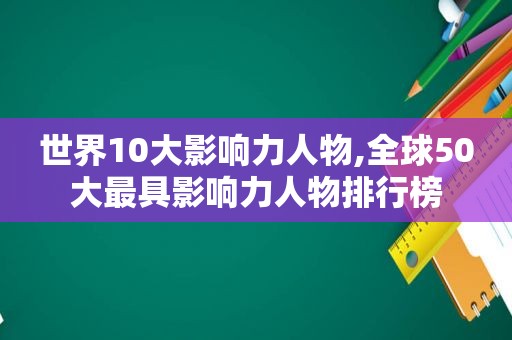 世界10大影响力人物,全球50大最具影响力人物排行榜