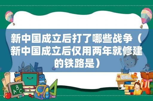 新中国成立后打了哪些战争（新中国成立后仅用两年就修建的铁路是）