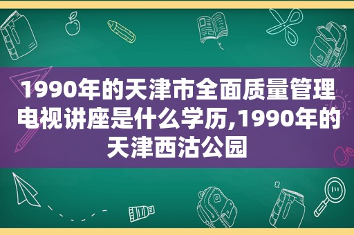 1990年的天津市全面质量管理电视讲座是什么学历,1990年的天津西沽公园