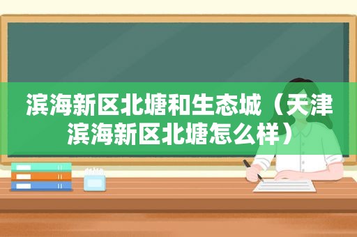 滨海新区北塘和生态城（天津滨海新区北塘怎么样）