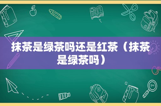 抹茶是绿茶吗还是红茶（抹茶是绿茶吗）