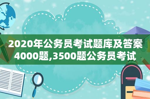 2020年公务员考试题库及答案4000题,3500题公务员考试