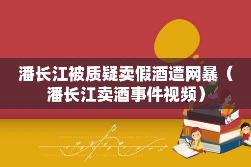 潘长江被质疑卖假酒遭网暴（潘长江卖酒事件视频）