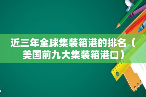 近三年全球集装箱港的排名（美国前九大集装箱港口）