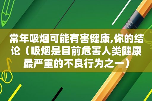 常年吸烟可能有害健康,你的结论（吸烟是目前危害人类健康最严重的不良行为之一）