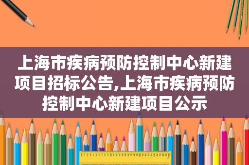 上海市疾病预防控制中心新建项目招标公告,上海市疾病预防控制中心新建项目公示