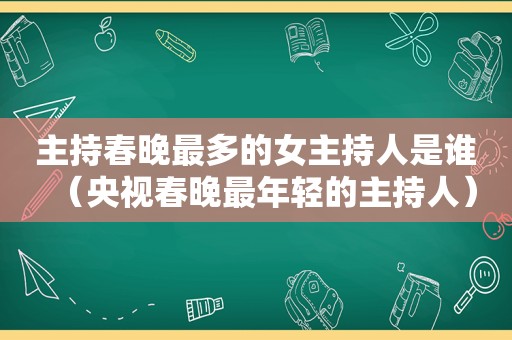 主持春晚最多的女主持人是谁（央视春晚最年轻的主持人）