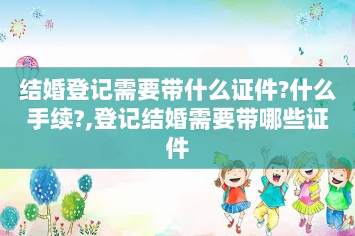 结婚登记需要带什么证件?什么手续?,登记结婚需要带哪些证件