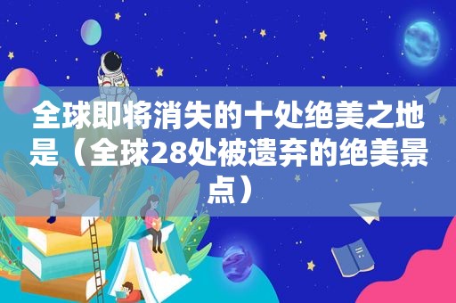 全球即将消失的十处绝美之地是（全球28处被遗弃的绝美景点）