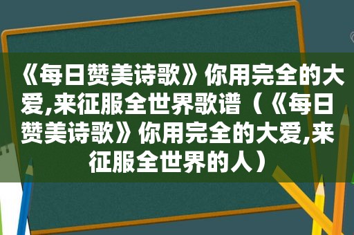 《每日赞美诗歌》你用完全的大爱,来征服全世界歌谱（《每日赞美诗歌》你用完全的大爱,来征服全世界的人）