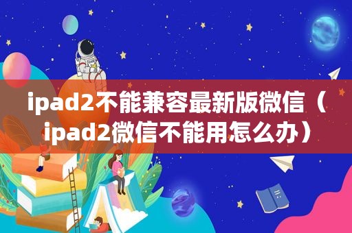 ipad2不能兼容最新版微信（ipad2微信不能用怎么办）