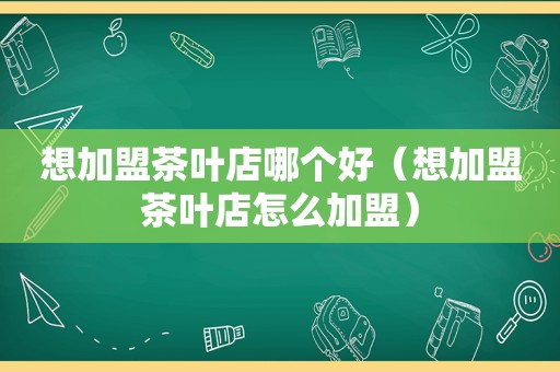 想加盟茶叶店哪个好（想加盟茶叶店怎么加盟）