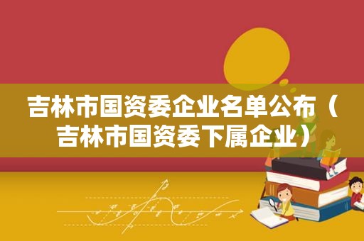 吉林市国资委企业名单公布（吉林市国资委下属企业）