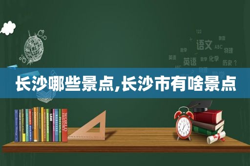 长沙哪些景点,长沙市有啥景点