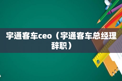 宇通客车ceo（宇通客车总经理辞职）