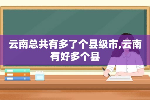 云南总共有多了个县级市,云南有好多个县