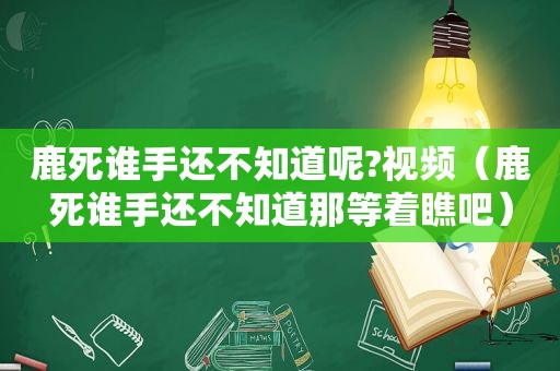 鹿死谁手还不知道呢?视频（鹿死谁手还不知道那等着瞧吧）