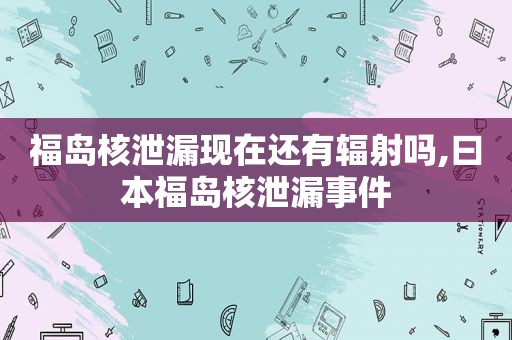 福岛核泄漏现在还有辐射吗, *** 福岛核泄漏事件