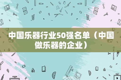 中国乐器行业50强名单（中国做乐器的企业）