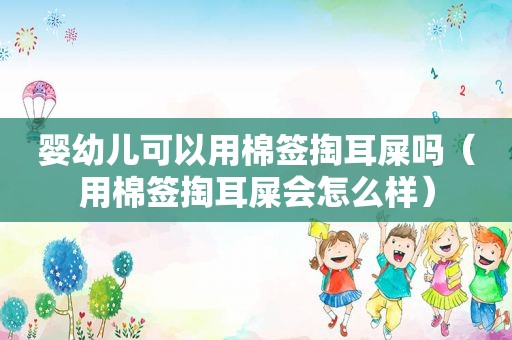 婴幼儿可以用棉签掏耳屎吗（用棉签掏耳屎会怎么样）