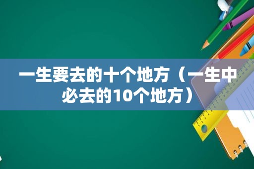 一生要去的十个地方（一生中必去的10个地方）