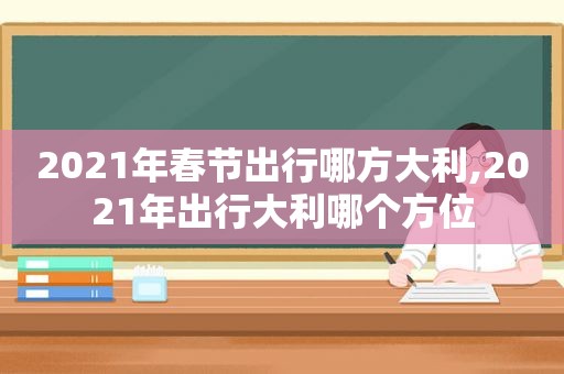 2021年春节出行哪方大利,2021年出行大利哪个方位