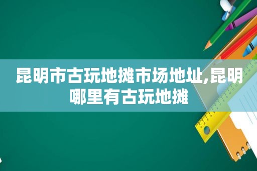 昆明市古玩地摊市场地址,昆明哪里有古玩地摊