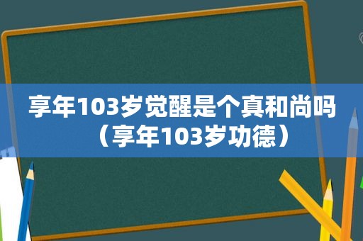 享年103岁觉醒是个真和尚吗（享年103岁功德）