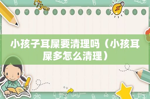 小孩子耳屎要清理吗（小孩耳屎多怎么清理）