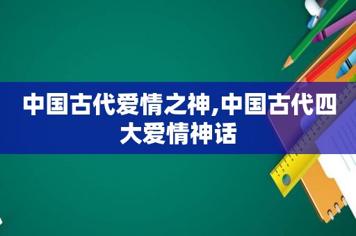 中国古代爱情之神,中国古代四大爱情神话