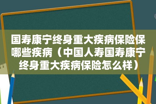 国寿康宁终身重大疾病保险保哪些疾病（中国人寿国寿康宁终身重大疾病保险怎么样）