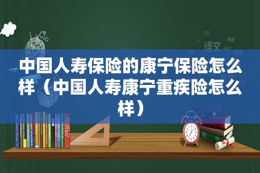 中国人寿保险的康宁保险怎么样（中国人寿康宁重疾险怎么样）