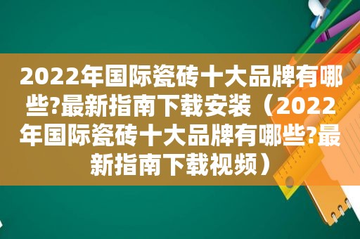 2022年国际瓷砖十大品牌有哪些?最新指南下载安装（2022年国际瓷砖十大品牌有哪些?最新指南下载视频）