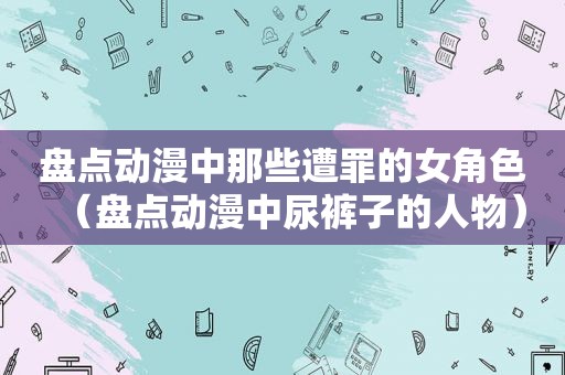 盘点动漫中那些遭罪的女角色（盘点动漫中尿裤子的人物）