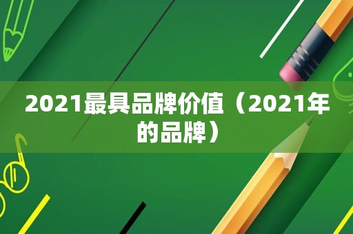 2021最具品牌价值（2021年的品牌）