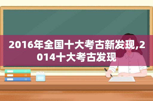 2016年全国十大考古新发现,2014十大考古发现