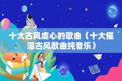 十大古风虐心的歌曲（十大催泪古风歌曲纯音乐）